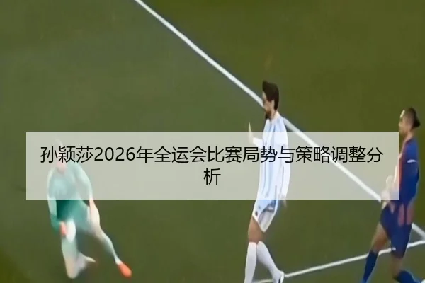孙颖莎2026年全运会比赛局势与策略调整分析
